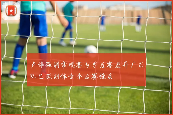 卢伟强调常规赛与季后赛差异广东队已深刻体会季后赛强度