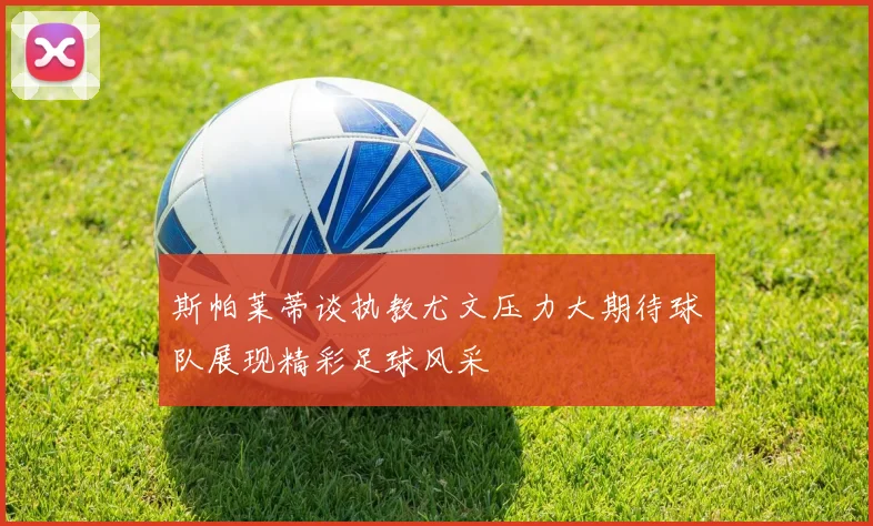 斯帕莱蒂谈执教尤文压力大期待球队展现精彩足球风采