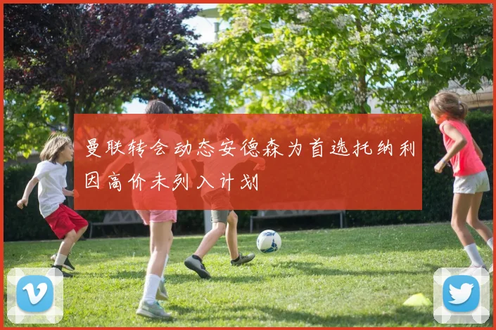 曼联转会动态安德森为首选托纳利因高价未列入计划