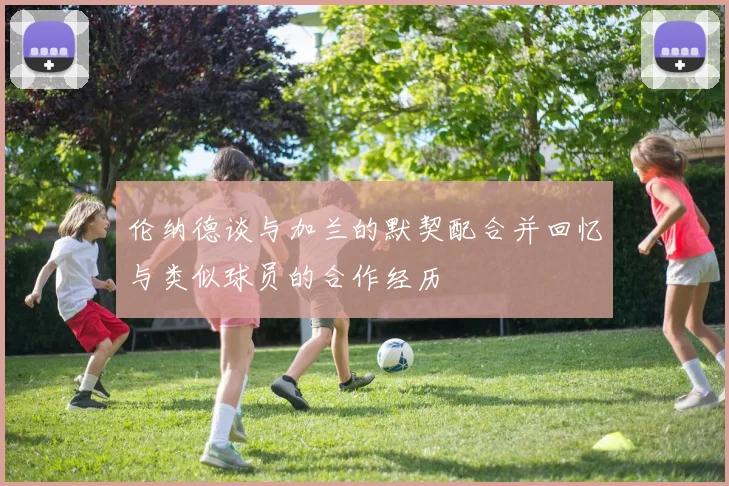 伦纳德谈与加兰的默契配合并回忆与类似球员的合作经历