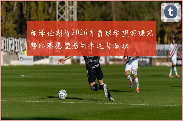 陈泽仕期待2026年首球希望实现完整比赛愿望感到幸运与激动