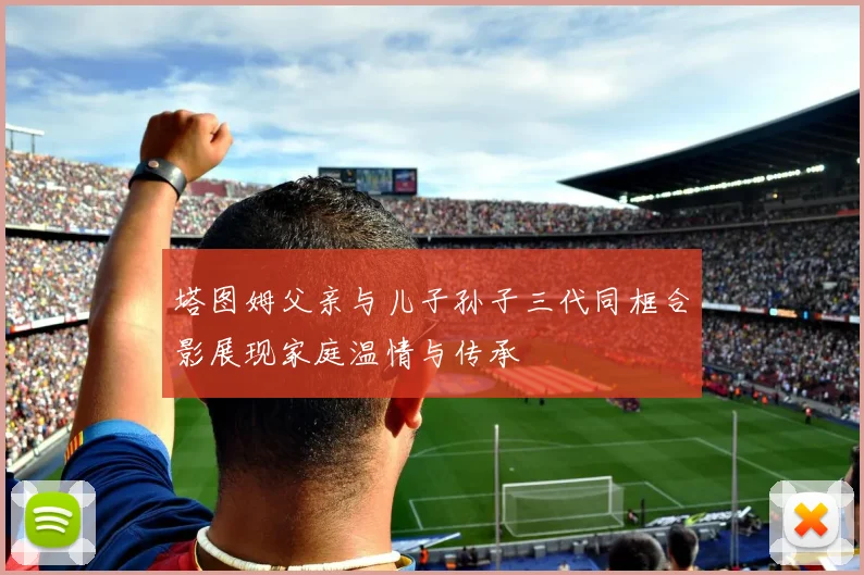 塔图姆父亲与儿子孙子三代同框合影展现家庭温情与传承