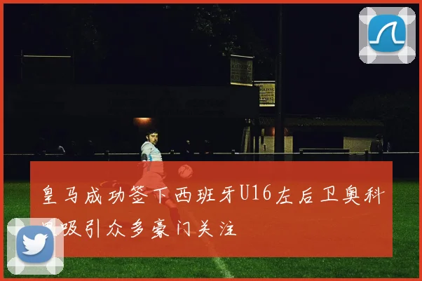 皇马成功签下西班牙U16左后卫奥科里吸引众多豪门关注