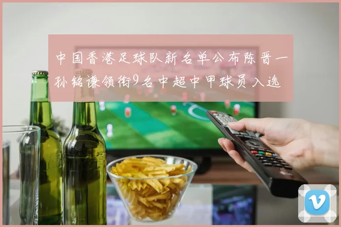 中国香港足球队新名单公布陈晋一孙铭谦领衔9名中超中甲球员入选