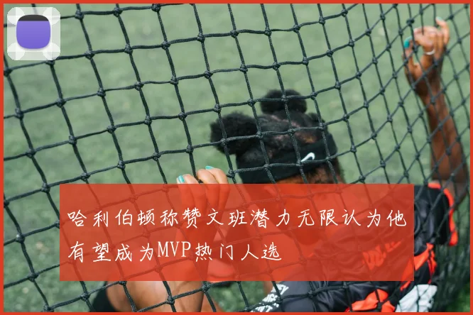 哈利伯顿称赞文班潜力无限认为他有望成为MVP热门人选
