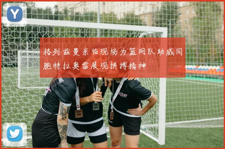 格列兹曼亲临现场为篮网队助威同胞特拉奥雷展现拼搏精神