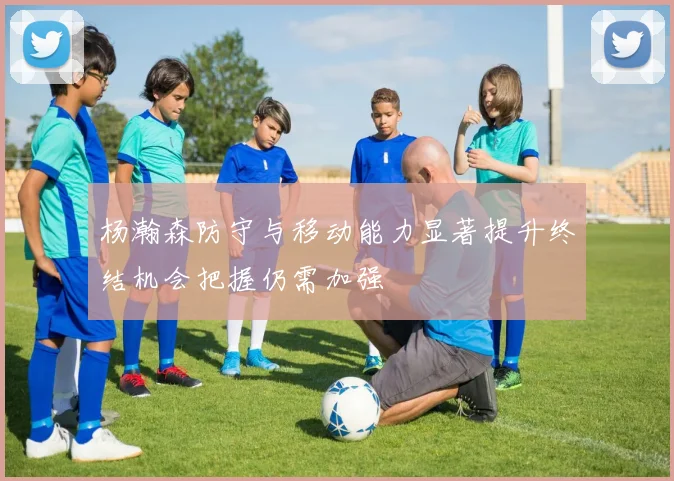 杨瀚森防守与移动能力显著提升终结机会把握仍需加强